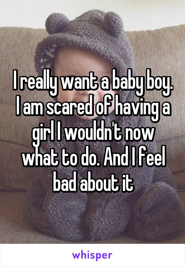 I really want a baby boy. I am scared of having a girl I wouldn't now what to do. And I feel bad about it