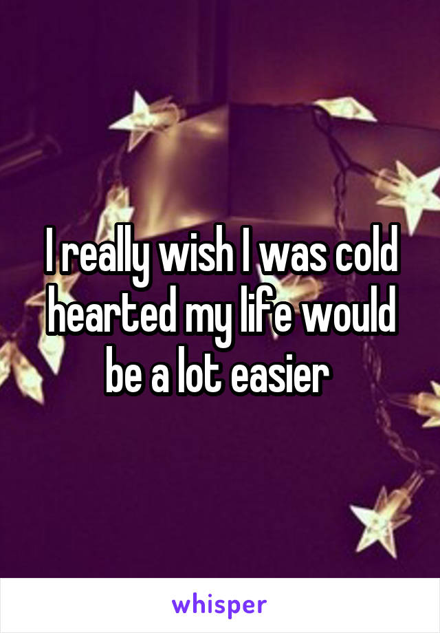 I really wish I was cold hearted my life would be a lot easier 