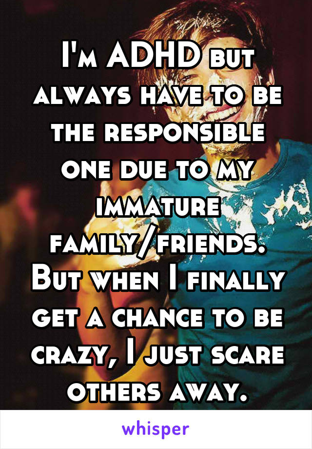 I'm ADHD but always have to be the responsible one due to my immature family/friends. But when I finally get a chance to be crazy, I just scare others away.