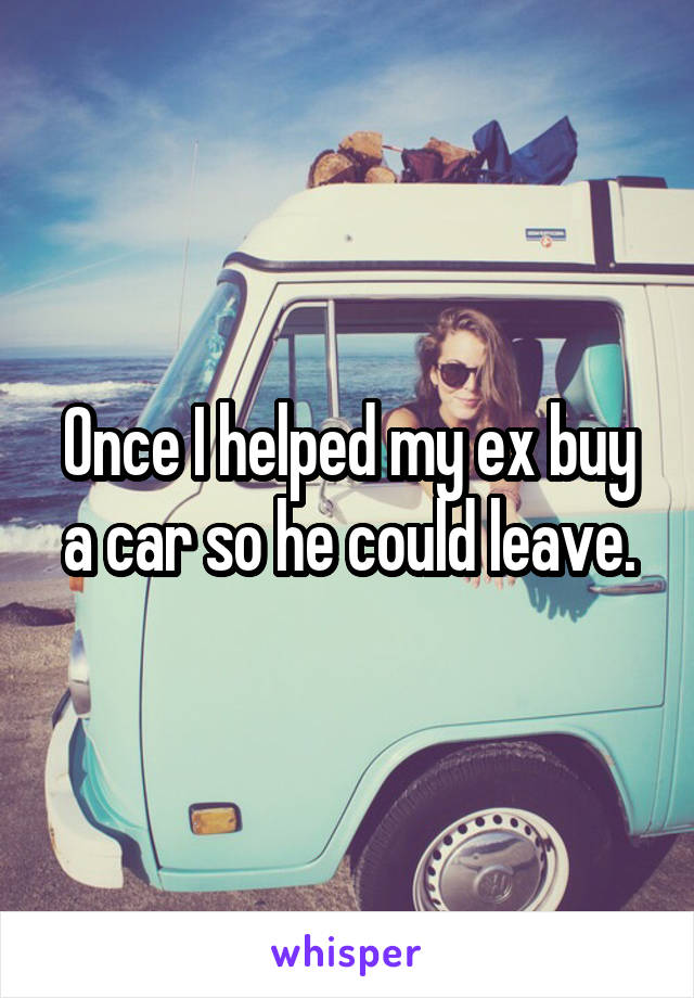 Once I helped my ex buy a car so he could leave.