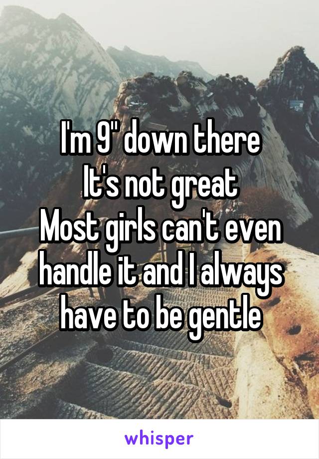 I'm 9" down there
It's not great
Most girls can't even handle it and I always have to be gentle