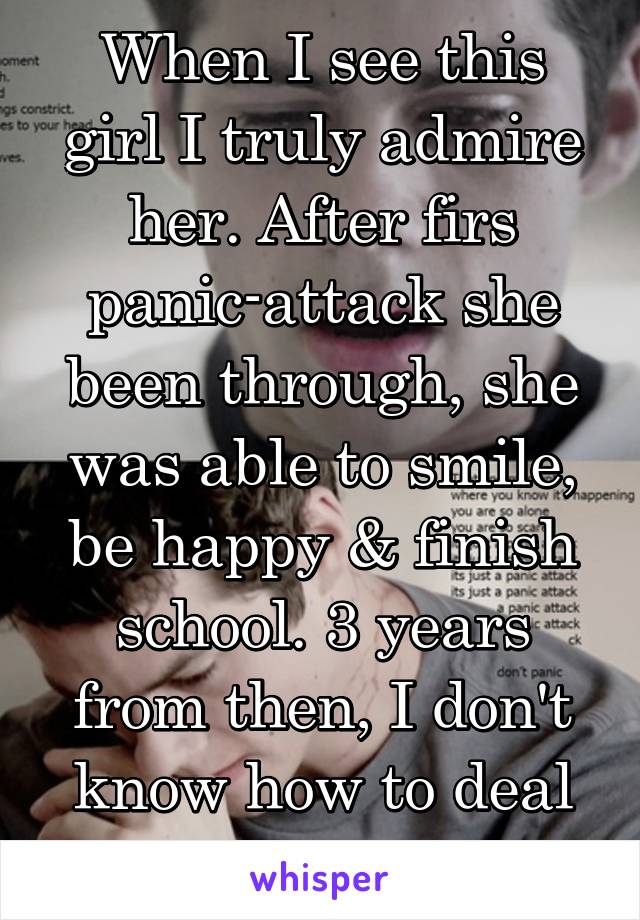 When I see this girl I truly admire her. After firs panic-attack she been through, she was able to smile, be happy & finish school. 3 years from then, I don't know how to deal with it. 