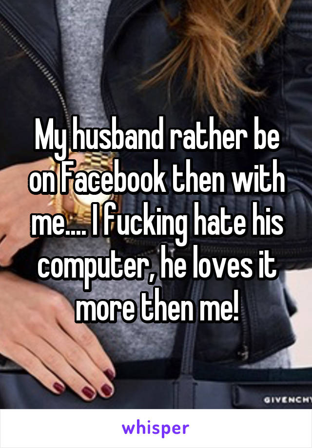 My husband rather be on Facebook then with me.... I fucking hate his computer, he loves it more then me!