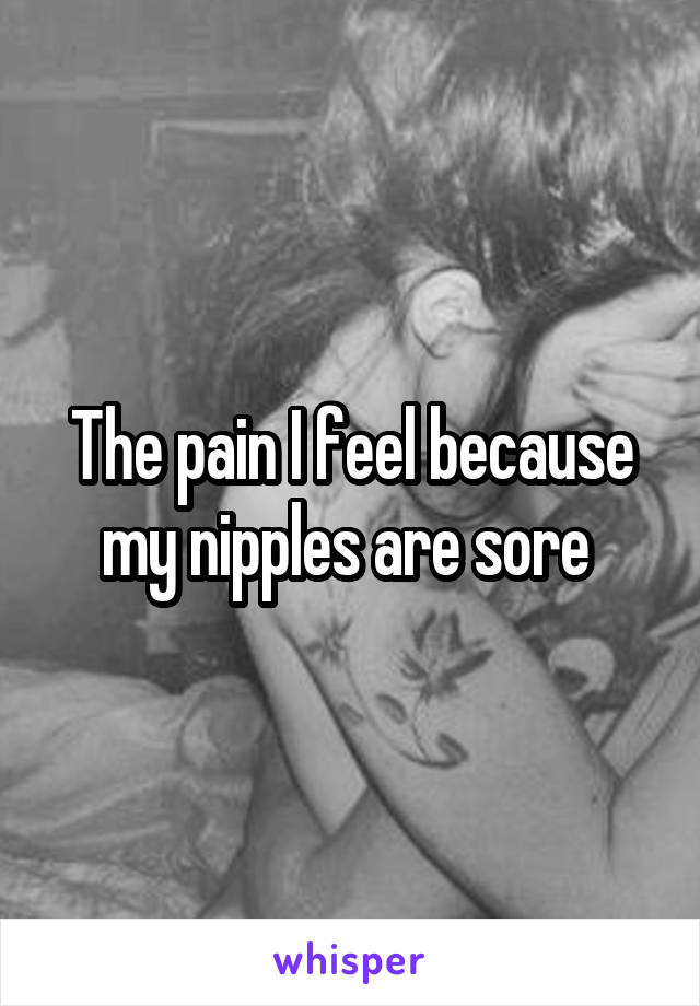 The pain I feel because my nipples are sore 