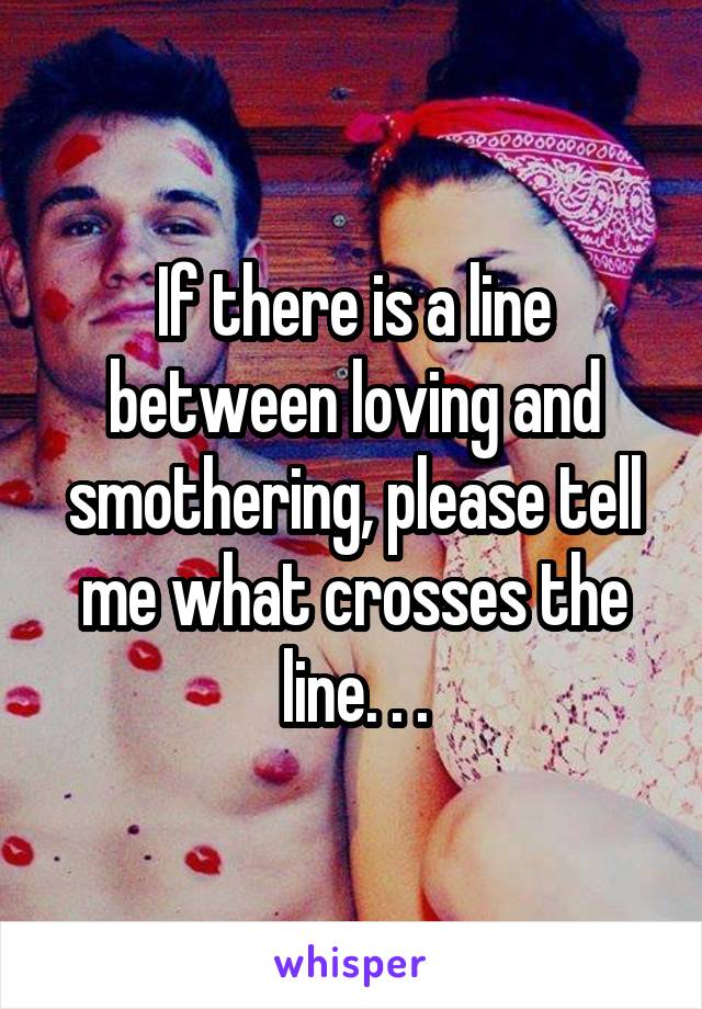 If there is a line between loving and smothering, please tell me what crosses the line. . .