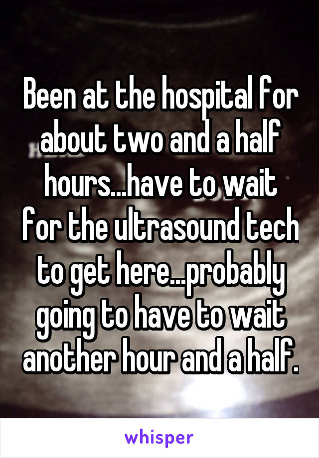 Been at the hospital for about two and a half hours...have to wait for the ultrasound tech to get here...probably going to have to wait another hour and a half.