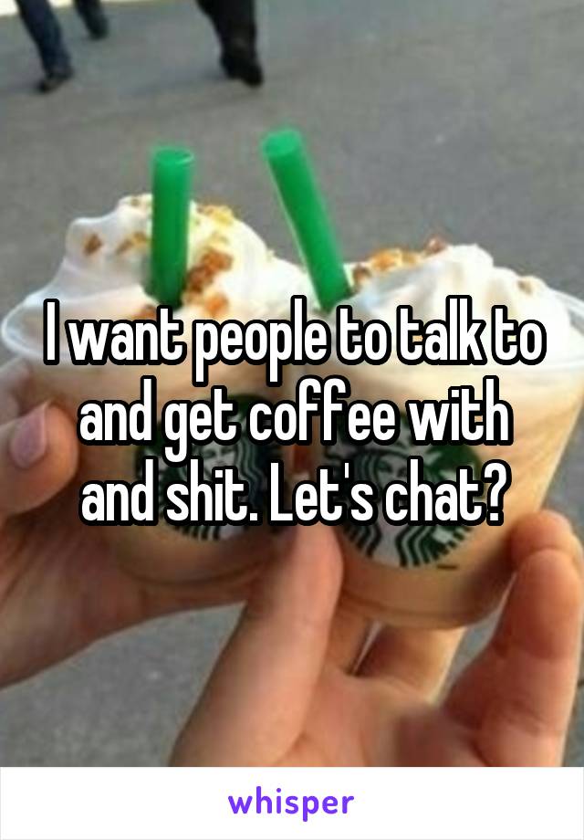 I want people to talk to and get coffee with and shit. Let's chat?