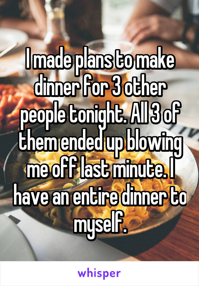 I made plans to make dinner for 3 other people tonight. All 3 of them ended up blowing me off last minute. I have an entire dinner to myself.