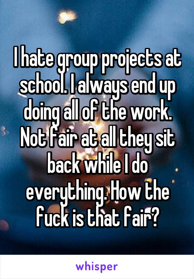 I hate group projects at school. I always end up doing all of the work. Not fair at all they sit back while I do everything. How the fuck is that fair?