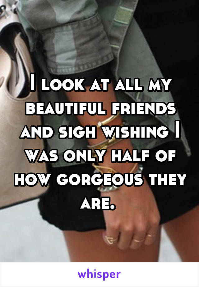 I look at all my beautiful friends and sigh wishing I was only half of how gorgeous they are. 