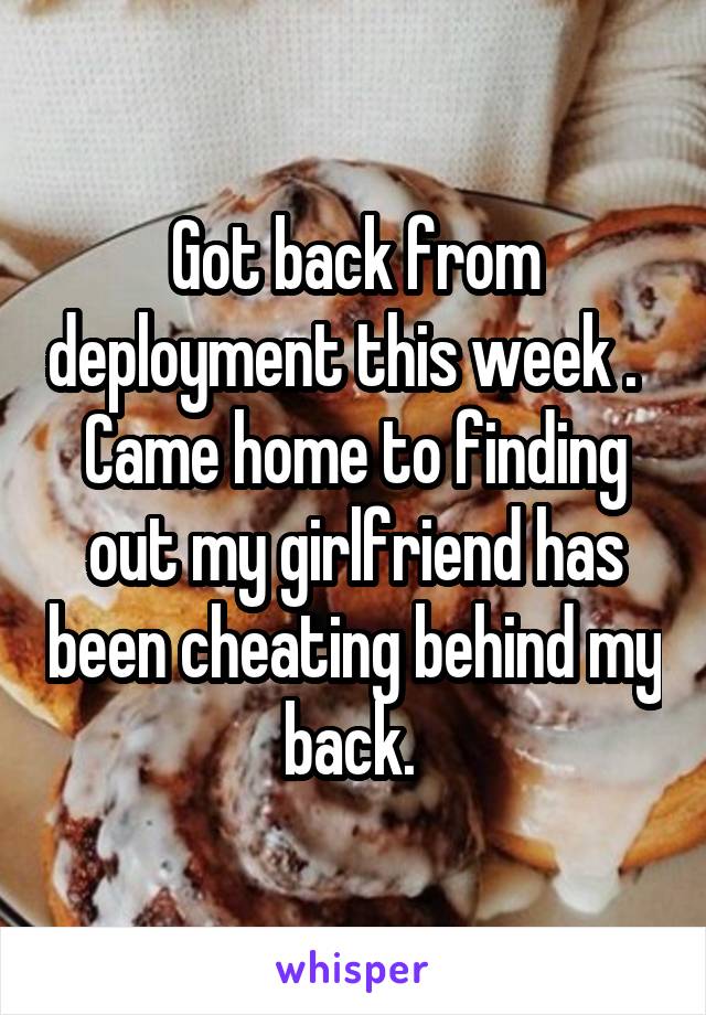 Got back from deployment this week .   Came home to finding out my girlfriend has been cheating behind my back. 