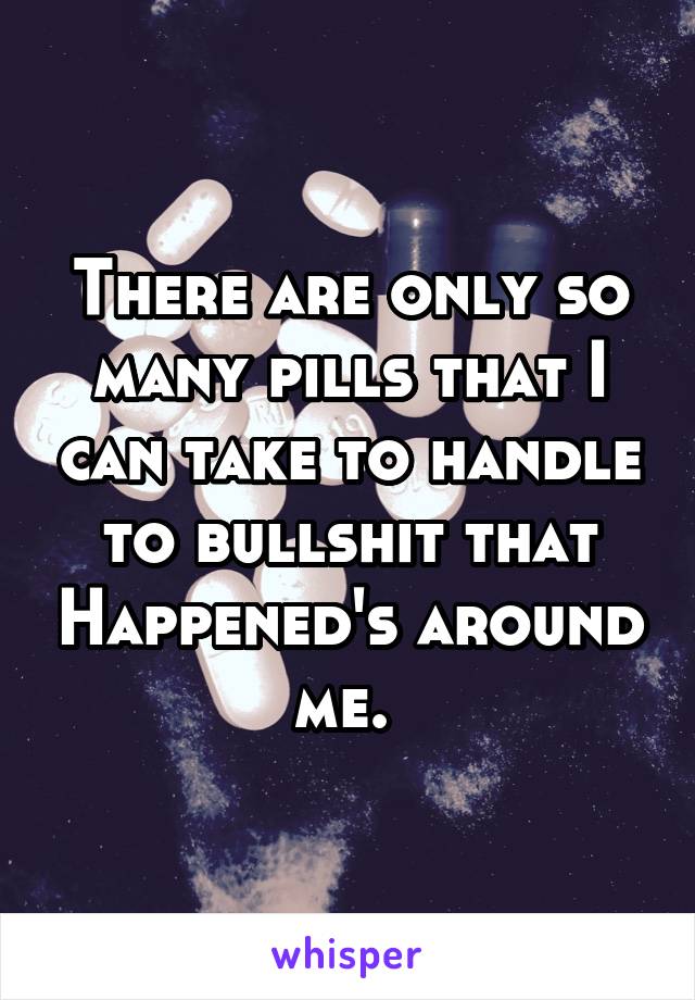 There are only so many pills that I can take to handle to bullshit that Happened's around me. 