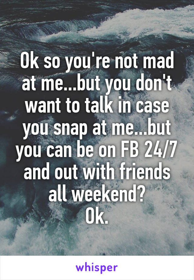 Ok so you're not mad at me...but you don't want to talk in case you snap at me...but you can be on FB 24/7 and out with friends all weekend?
Ok.