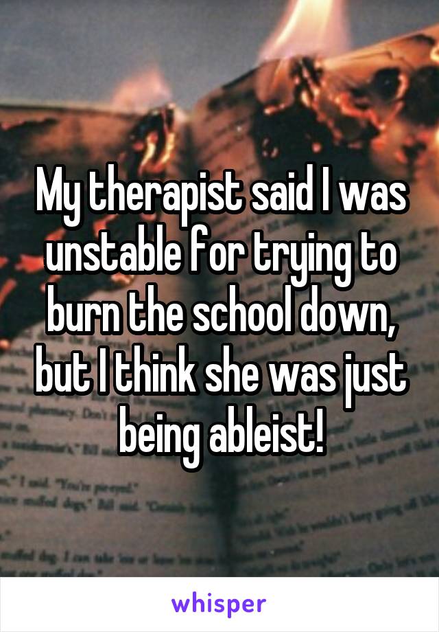 My therapist said I was unstable for trying to burn the school down, but I think she was just being ableist!