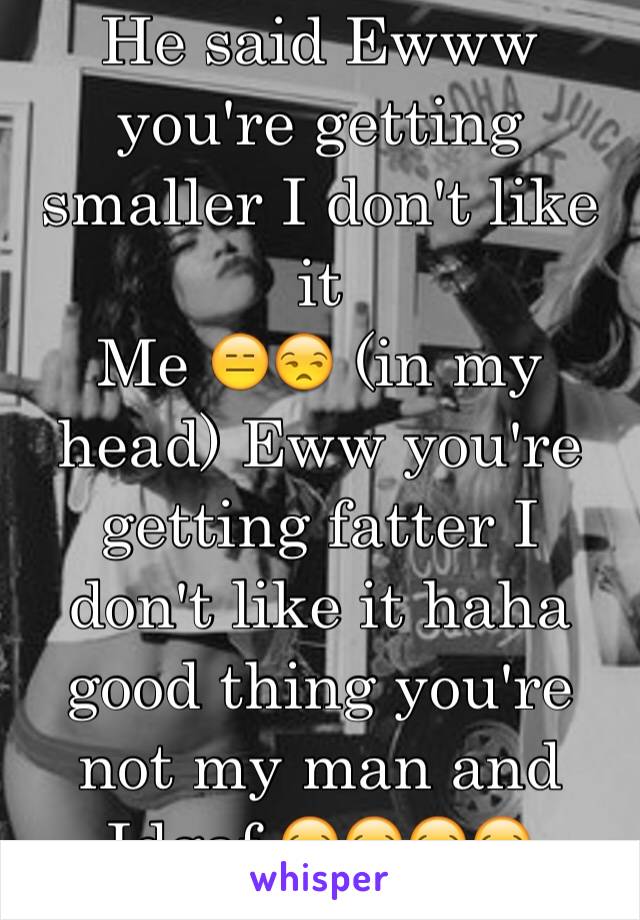 He said Ewww you're getting smaller I don't like it 
Me 😑😒 (in my head) Eww you're getting fatter I don't like it haha good thing you're not my man and Idgaf 😂😂😂😂 #savage