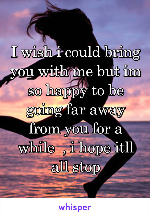 I wish i could bring you with me but im so happy to be going far away from you for a while  , i hope itll all stop