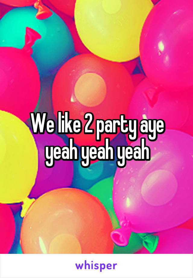 We like 2 party aye yeah yeah yeah