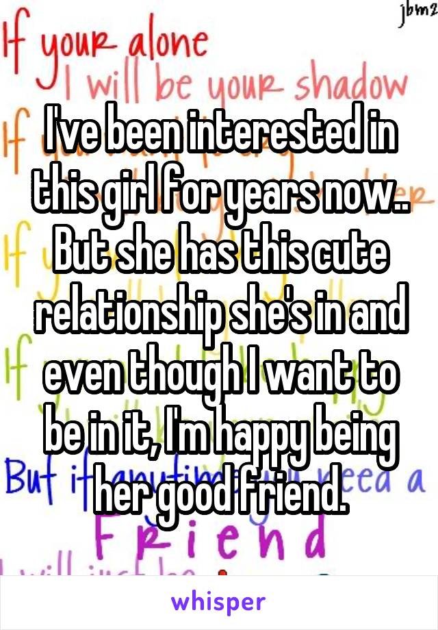 I've been interested in this girl for years now.. But she has this cute relationship she's in and even though I want to be in it, I'm happy being her good friend.