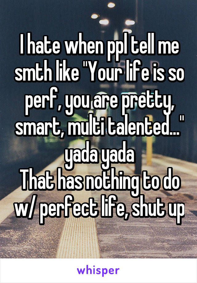 I hate when ppl tell me smth like "Your life is so perf, you are pretty, smart, multi talented..." yada yada
That has nothing to do w/ perfect life, shut up
