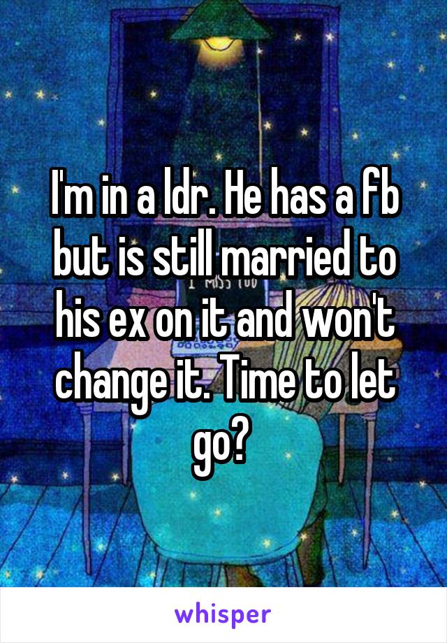 I'm in a ldr. He has a fb but is still married to his ex on it and won't change it. Time to let go? 