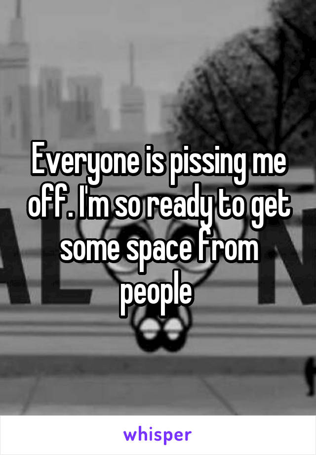 Everyone is pissing me off. I'm so ready to get some space from people 