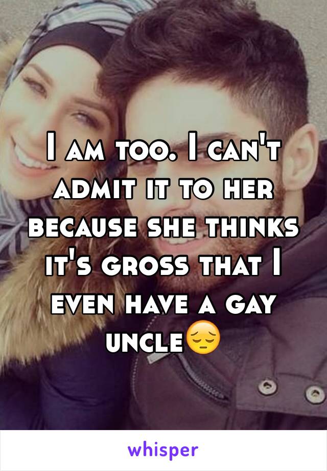 I am too. I can't admit it to her because she thinks it's gross that I even have a gay uncle😔