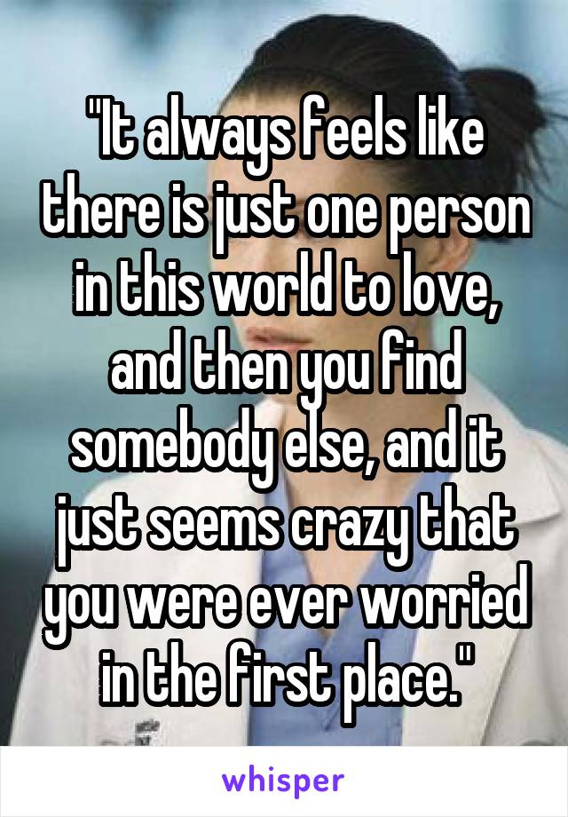 "It always feels like there is just one person in this world to love, and then you find somebody else, and it just seems crazy that you were ever worried in the first place."