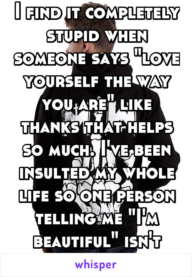 I find it completely stupid when someone says "love yourself the way you are" like thanks that helps so much. I've been insulted my whole life so one person telling me "I'm beautiful" isn't gonna help