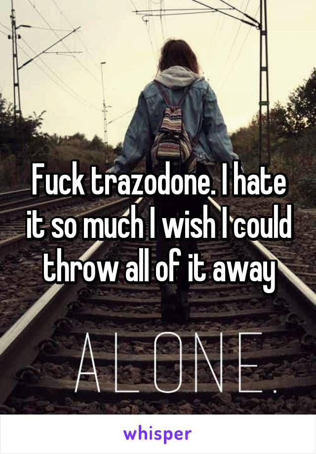 Fuck trazodone. I hate it so much I wish I could throw all of it away