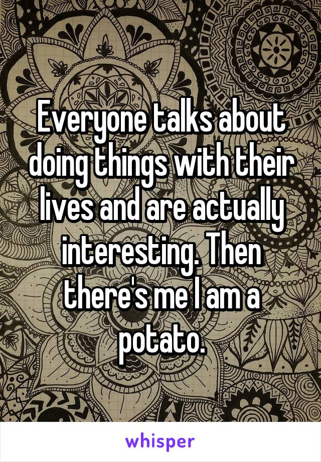 Everyone talks about doing things with their lives and are actually interesting. Then there's me I am a potato.