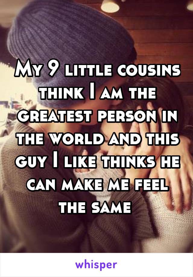 My 9 little cousins think I am the greatest person in the world and this guy I like thinks he can make me feel the same 