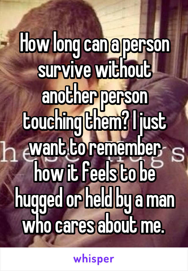 How long can a person survive without another person touching them? I just want to remember how it feels to be hugged or held by a man who cares about me. 