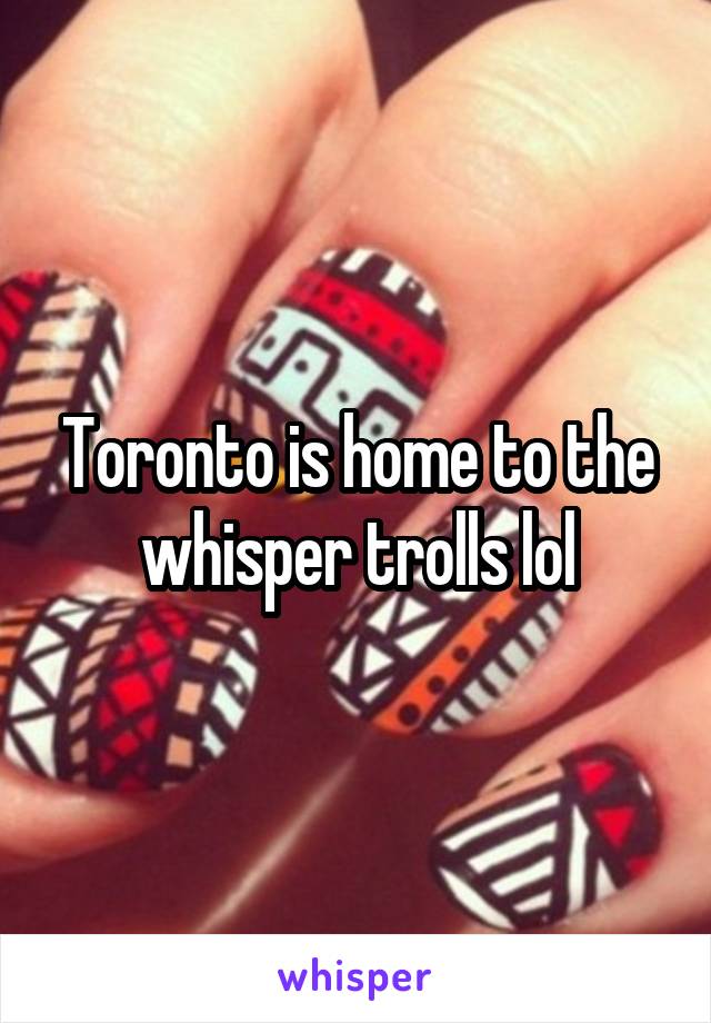 Toronto is home to the whisper trolls lol