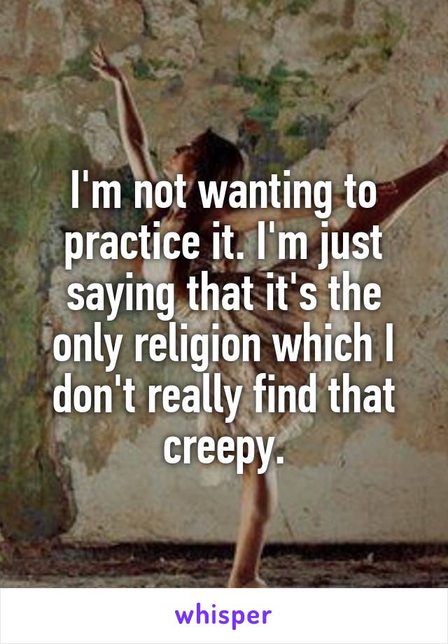 I'm not wanting to practice it. I'm just saying that it's the only religion which I don't really find that creepy.