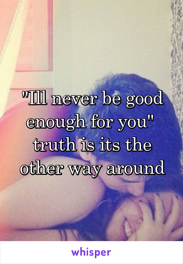 "Ill never be good enough for you"  truth is its the other way around