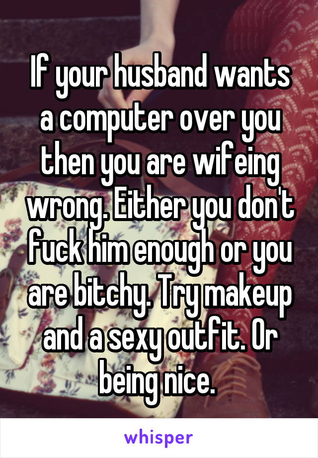 If your husband wants a computer over you then you are wifeing wrong. Either you don't fuck him enough or you are bitchy. Try makeup and a sexy outfit. Or being nice. 