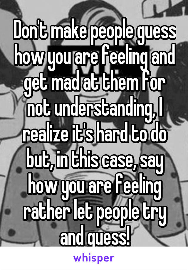 Don't make people guess how you are feeling and get mad at them for not understanding, I realize it's hard to do but, in this case, say how you are feeling rather let people try and guess!