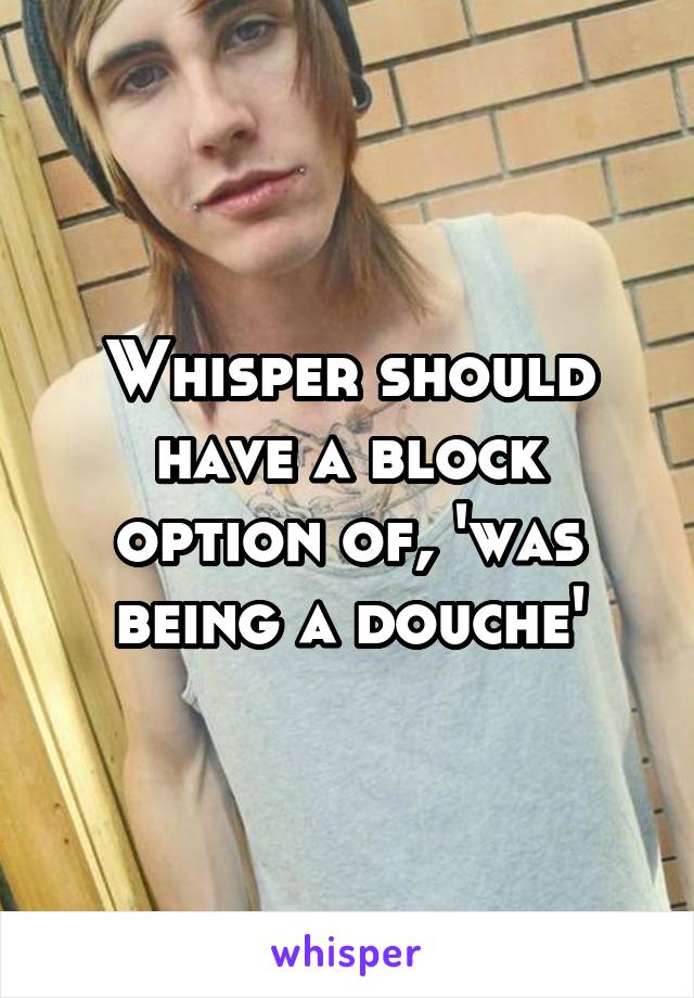 Whisper should have a block option of, 'was being a douche'