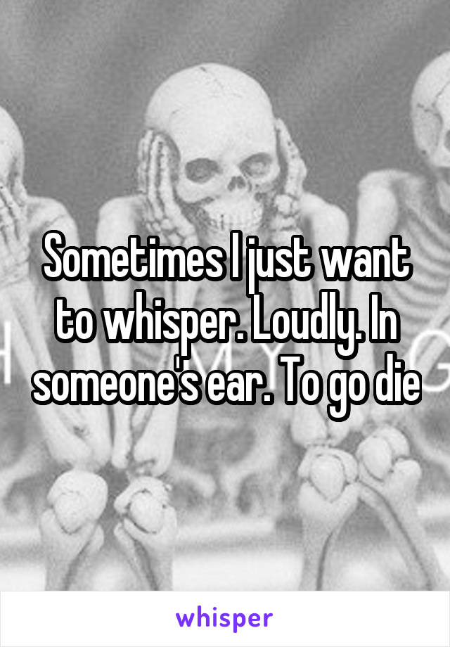 Sometimes I just want to whisper. Loudly. In someone's ear. To go die