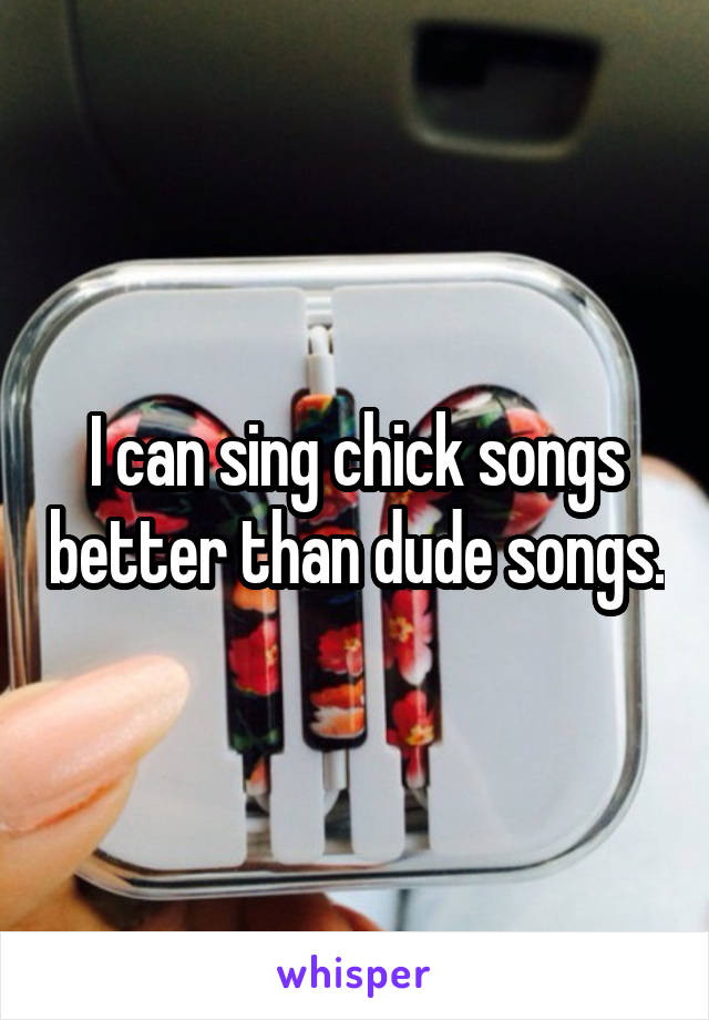 I can sing chick songs better than dude songs.