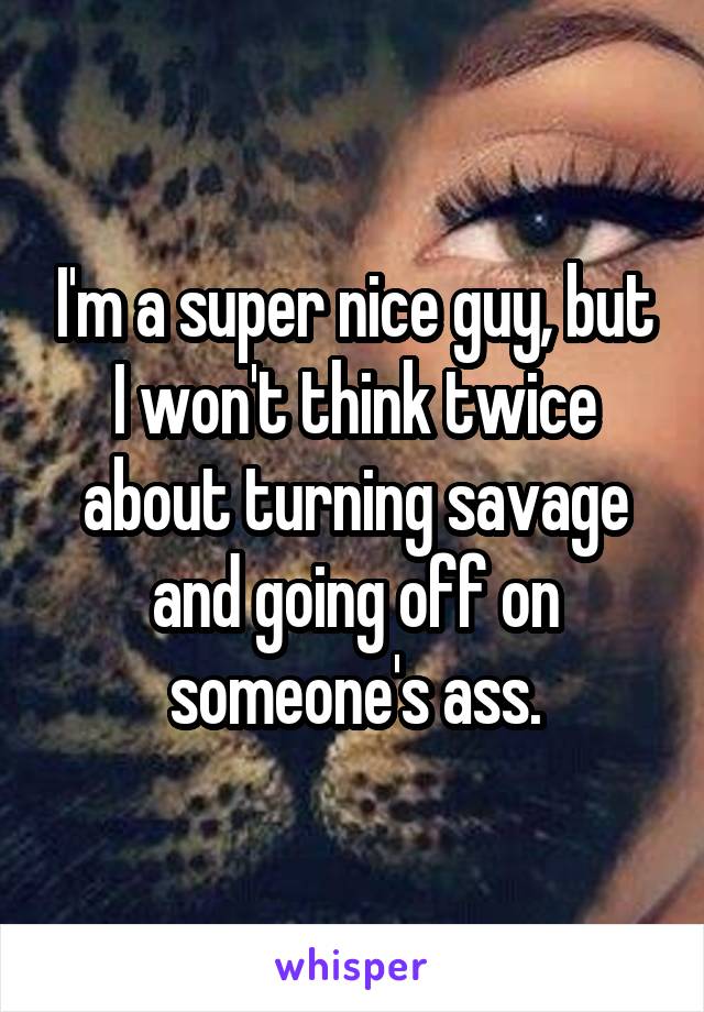 I'm a super nice guy, but I won't think twice about turning savage and going off on someone's ass.