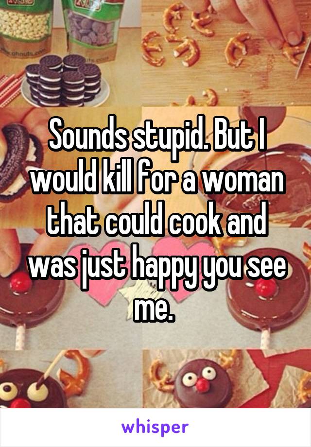 Sounds stupid. But I would kill for a woman that could cook and was just happy you see me. 