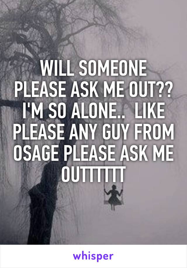 WILL SOMEONE PLEASE ASK ME OUT?? I'M SO ALONE..  LIKE PLEASE ANY GUY FROM OSAGE PLEASE ASK ME OUTTTTTT
