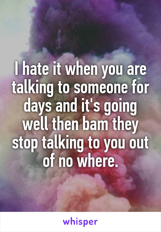 I hate it when you are talking to someone for days and it's going well then bam they stop talking to you out of no where.