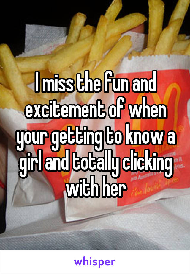 I miss the fun and excitement of when your getting to know a girl and totally clicking with her