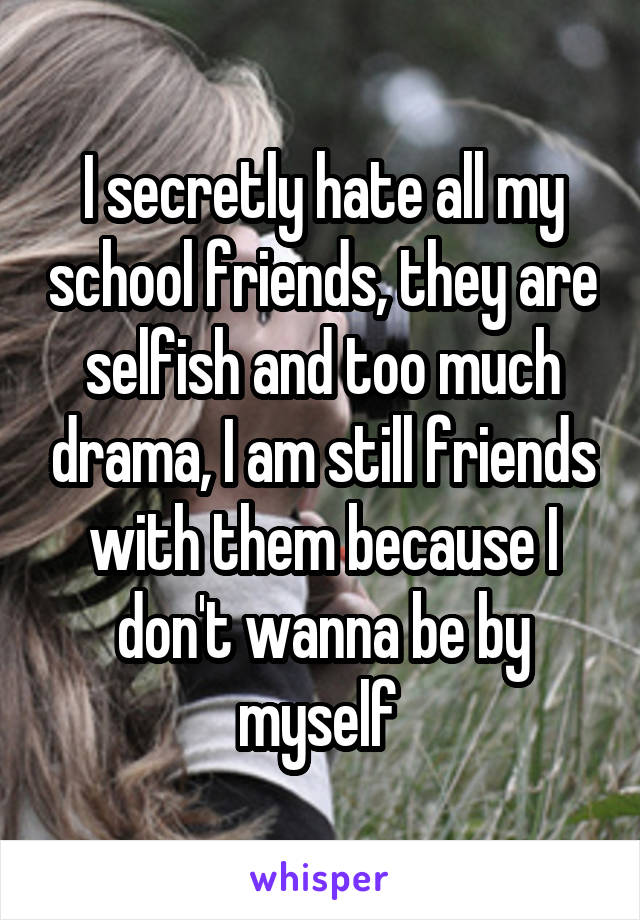 I secretly hate all my school friends, they are selfish and too much drama, I am still friends with them because I don't wanna be by myself 