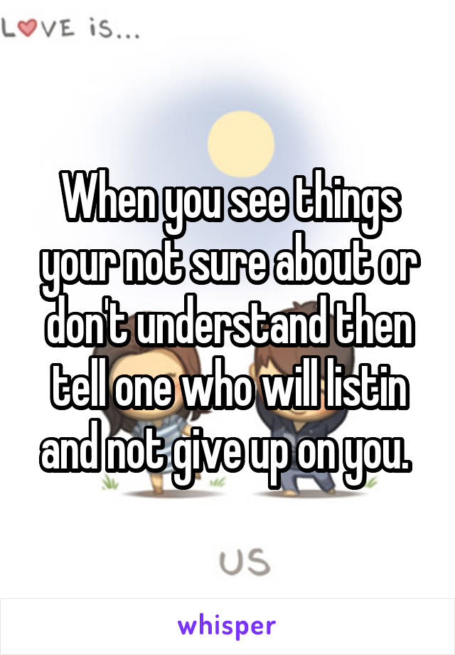 When you see things your not sure about or don't understand then tell one who will listin and not give up on you. 