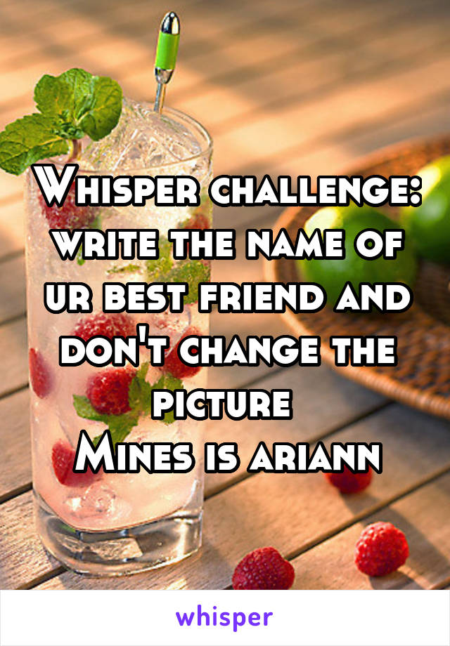 Whisper challenge: write the name of ur best friend and don't change the picture 
Mines is ariann