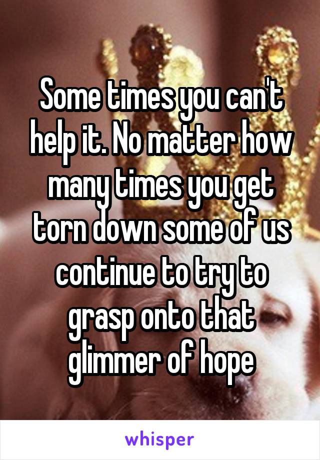 Some times you can't help it. No matter how many times you get torn down some of us continue to try to grasp onto that glimmer of hope