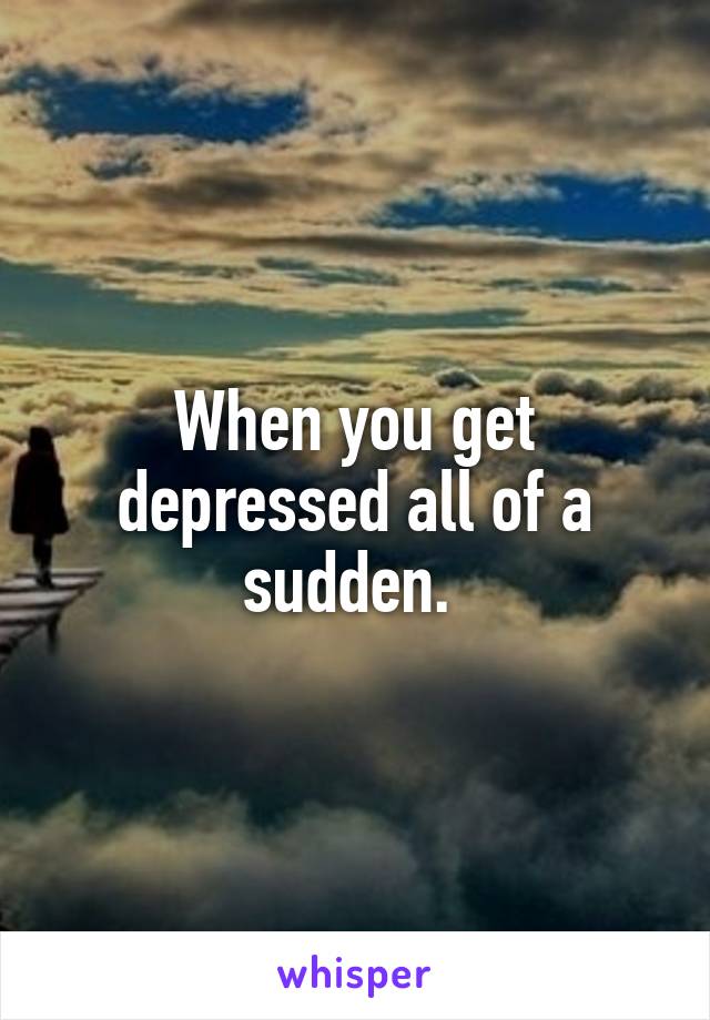 When you get depressed all of a sudden. 